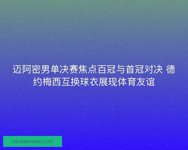 迈阿密男单决赛焦点百冠与首冠对决 德约梅西互换球衣展现体育友谊