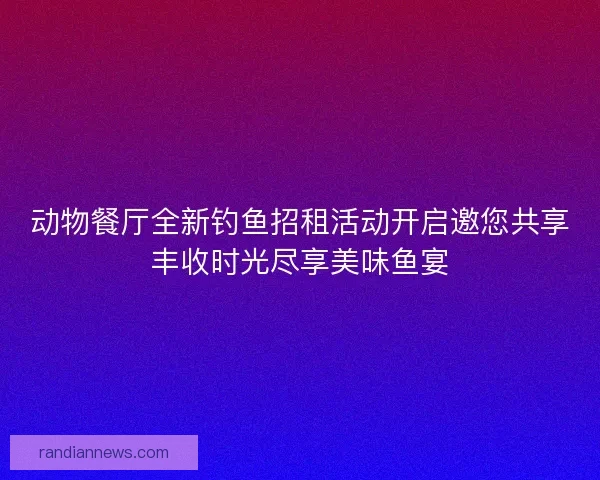 动物餐厅全新钓鱼招租活动开启邀您共享丰收时光尽享美味鱼宴