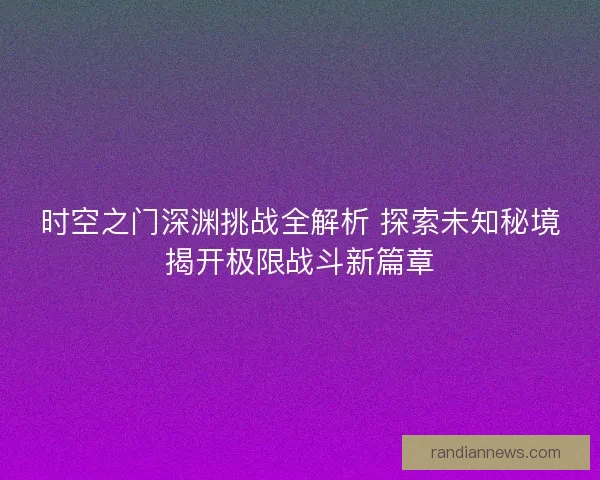 时空之门深渊挑战全解析 探索未知秘境揭开极限战斗新篇章