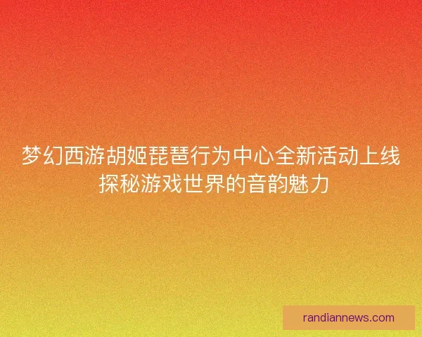 梦幻西游胡姬琵琶行为中心全新活动上线 探秘游戏世界的音韵魅力
