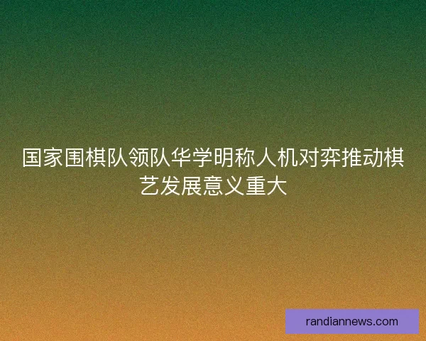 国家围棋队领队华学明称人机对弈推动棋艺发展意义重大
