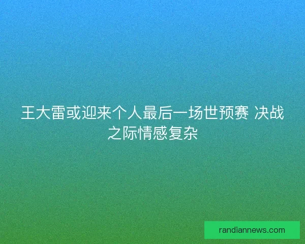 王大雷或迎来个人最后一场世预赛 决战之际情感复杂