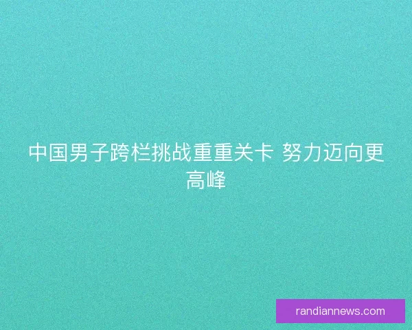 中国男子跨栏挑战重重关卡 努力迈向更高峰