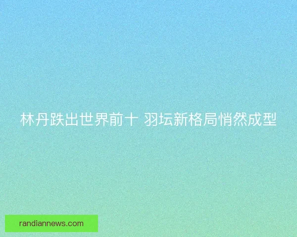 林丹跌出世界前十 羽坛新格局悄然成型