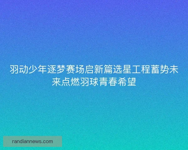 羽动少年逐梦赛场启新篇选星工程蓄势未来点燃羽球青春希望