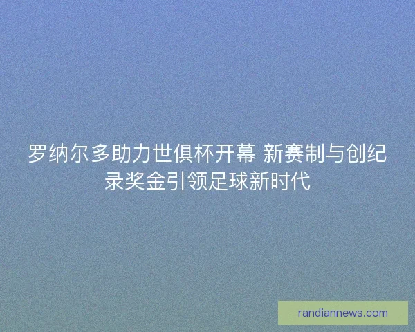 罗纳尔多助力世俱杯开幕 新赛制与创纪录奖金引领足球新时代