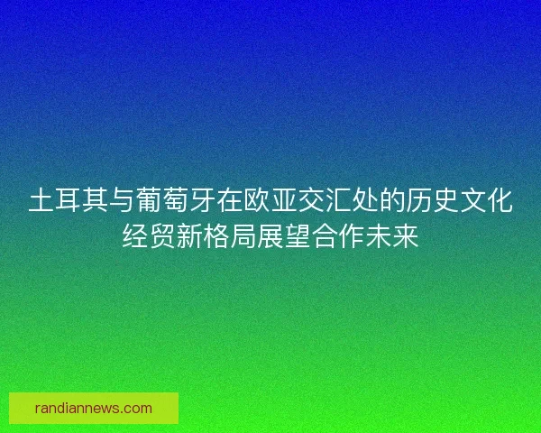 土耳其与葡萄牙在欧亚交汇处的历史文化经贸新格局展望合作未来