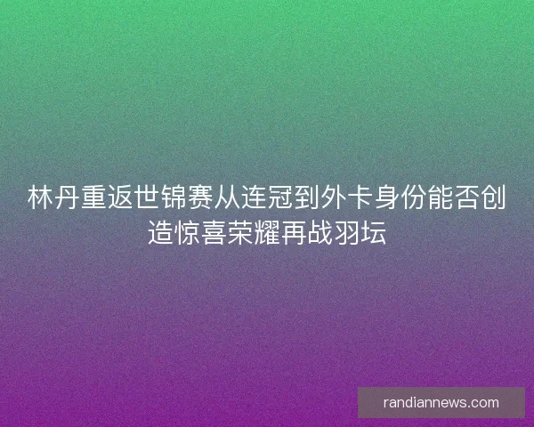 林丹重返世锦赛从连冠到外卡身份能否创造惊喜荣耀再战羽坛