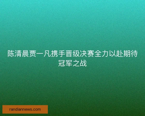 陈清晨贾一凡携手晋级决赛全力以赴期待冠军之战
