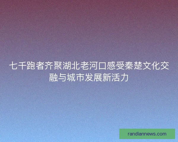 七千跑者齐聚湖北老河口感受秦楚文化交融与城市发展新活力