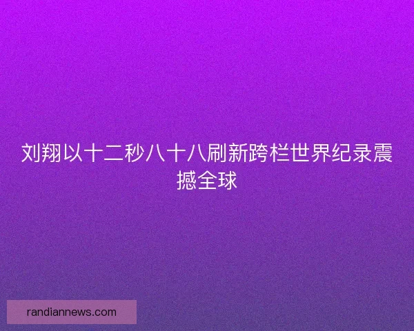 刘翔以十二秒八十八刷新跨栏世界纪录震撼全球