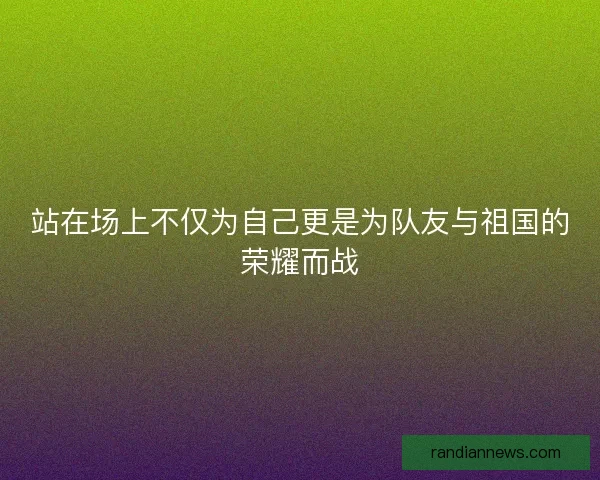 站在场上不仅为自己更是为队友与祖国的荣耀而战