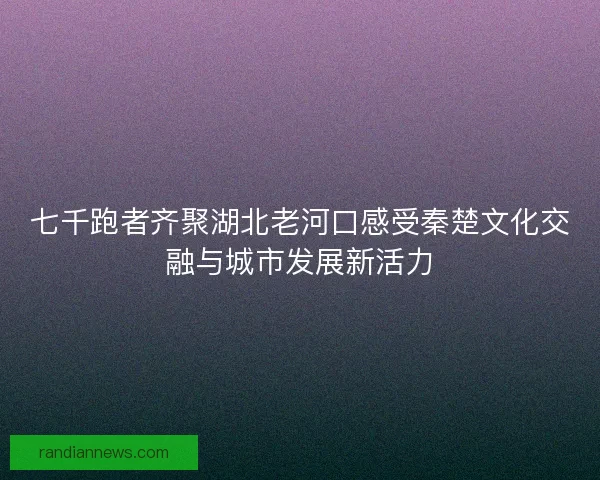 七千跑者齐聚湖北老河口感受秦楚文化交融与城市发展新活力