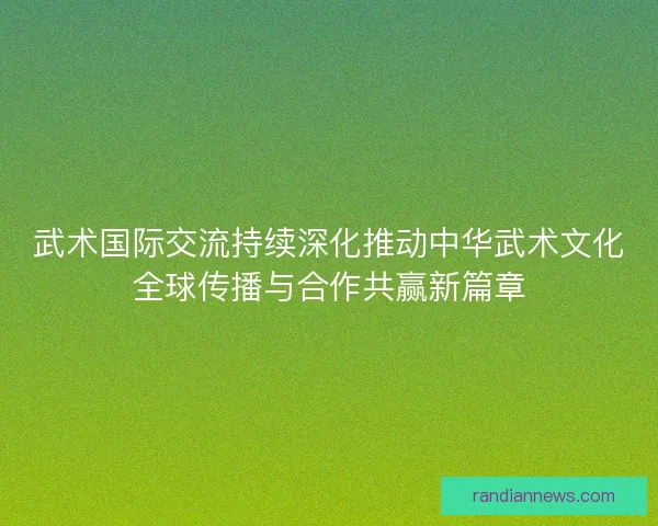 武术国际交流持续深化推动中华武术文化全球传播与合作共赢新篇章
